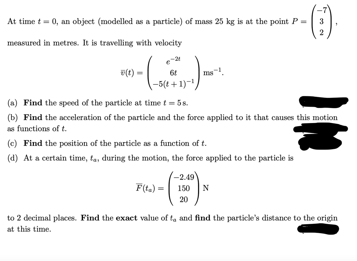 At time t
0, an object (modelled as a particle) of mass 25 kg is at the point P
3
measured in metres. It is travelling with velocity
-2t
е
v(t) =
6t
ms.
-5(t+ 1)-1
(a) Find the speed of the particle at time t = 5 s.
(b) Find the acceleration of the particle and the force applied to it that causes this motion
as functions of t.
(c) Find the position of the particle as a function of t.
(d) At a certain time, ta, during the motion, the force applied to the particle is
-2.49
F(ta) =
150
N
20
to 2 decimal places. Find the exact value of ta and find the particle's distance to the origin
at this time.
