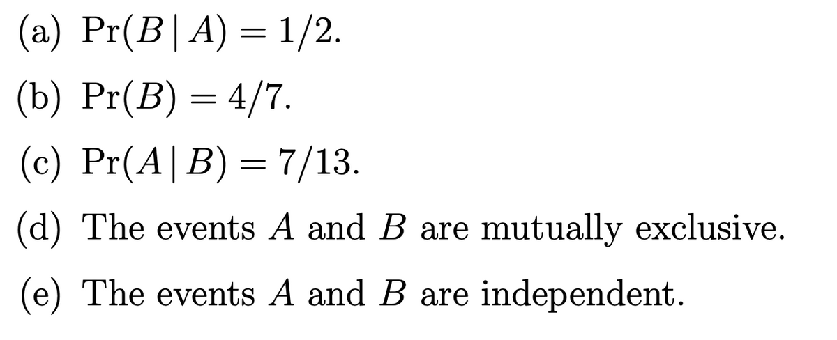 (a) Pr(B|A) = 1/2.
(b) Pr(B) = 4/7.
(c) Pr(A|B) = 7/13.
(d) The events A and B are mutually exclusive.
(e) The events A and B are independent.