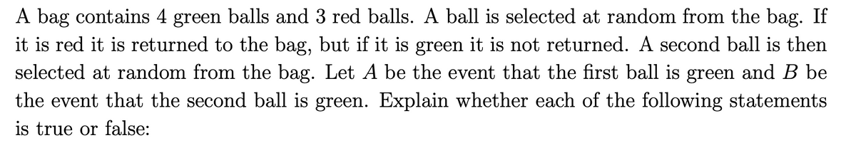 A bag contains 4 green balls and 3 red balls. A ball is selected at random from the bag. If
it is red it is returned to the bag, but if it is green it is not returned. A second ball is then
selected at random from the bag. Let A be the event that the first ball is green and B be
the event that the second ball is green. Explain whether each of the following statements
is true or false: