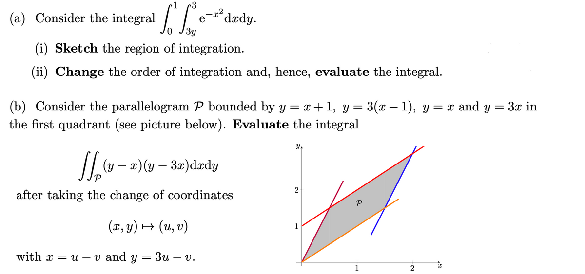 1. So
-² dady.
(i) Sketch the region of integration.
(ii) Change the order of integration and, hence, evaluate the integral.
(b) Consider the parallelogram P bounded by y = x+1, y=3(x − 1), y = x and y = 3x in
the first quadrant (see picture below). Evaluate the integral
Y
N₂-
(y x) (y - 3x) dxdy
P
after taking the change of coordinates
(x, y) → (u, v)
with x = u v and y = 3u V.
(a) Consider the integral
2
1
1
2