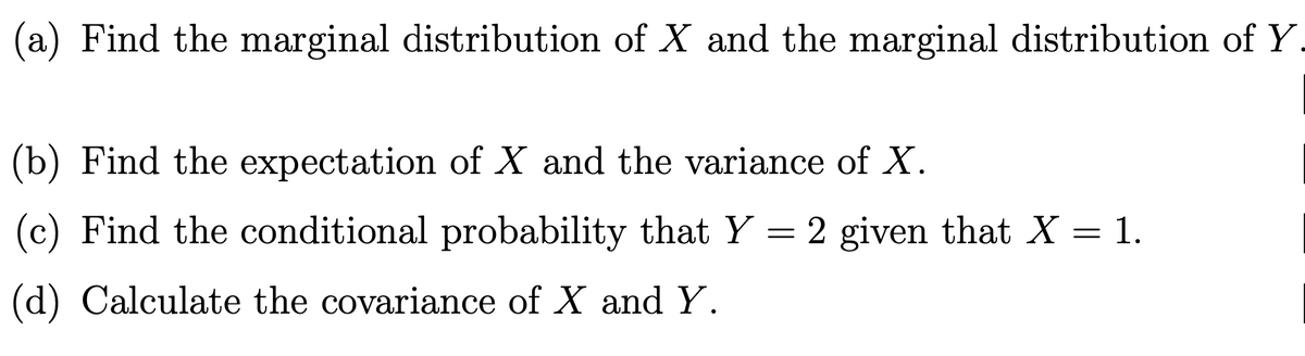 (a) Find the marginal distribution of X and the marginal distribution of Y.
(b) Find the expectation of X and the variance of X.
=
2 given that X = 1.
(c) Find the conditional probability that Y
(d) Calculate the covariance of X and Y.