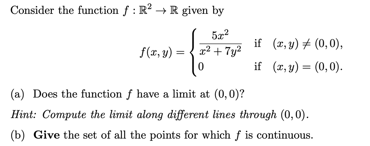 Consider the function f: R2 → R given by
5x²
x² + 7y²
if
(x, y) = (0,0),
f(x, y) =
0
if
(x, y) = (0,0).
(a) Does the function f have a limit at (0,0)?
Hint: Compute the limit along different lines through (0,0).
(b) Give the set of all the points for which f is continuous.