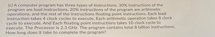 (c) A computer program has three types of instructions. 30% instructions of the
program are load instructions, 20% instructions of the program are arithmetic
operations, and the rest of the instructions floating point instructions. Each load
instruction takes 4 clock cycles to execute. Each arithmetic operation takes 8 clock
cycle to execute. And Each floating point instructions takes 10 clock cycle to
execute. The Processor is 2.3 GHz. The program contains total 8 billion instructions.
How long does it take to complete the program?
