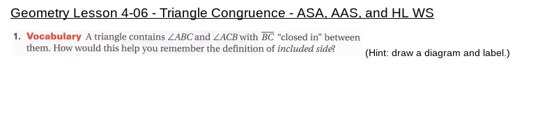 Geometry Lesson 4-06 - Triangle Congruence - ASA, AAS, and HL WS
1. Vocabulary A triangle contains ZABC and ZACB with BC “closed in" between
them. How would this help you remember the definition of included side?
(Hint: draw a diagram and label.)
