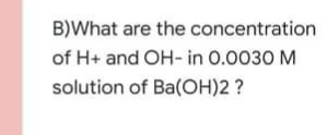 B)What are the concentration
of H+ and OH- in 0.0030 M
solution of Ba(OH)2 ?
