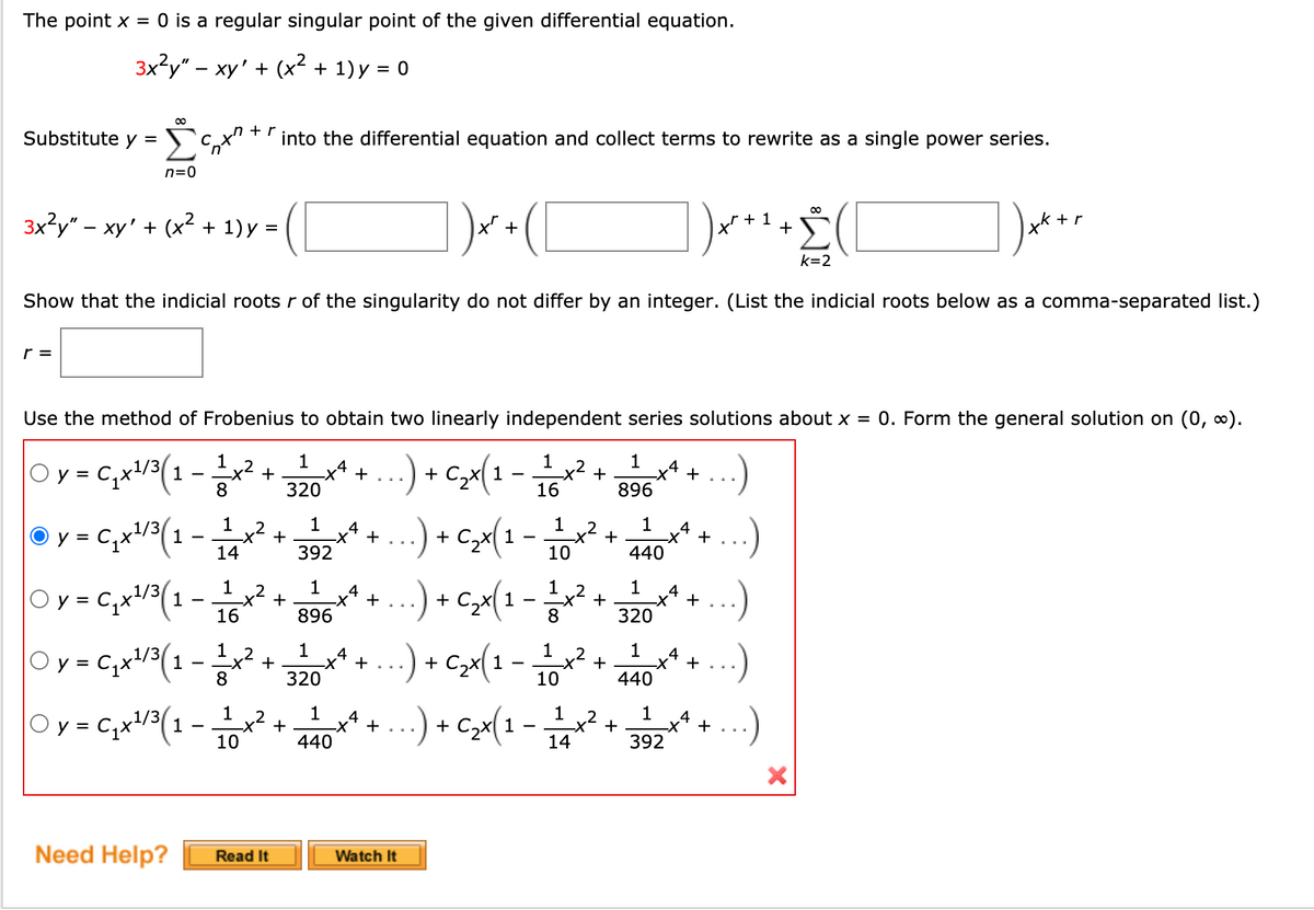 The point x = 0 is a regular singular point of the given differential equation.
3x2у" - ху' + (x? + 1)у %3D 0
+ r
Substitute y =
into the differential equation and collect terms to rewrite as a single power series.
n=0
3x?y" – xy' + (x² + 1) y =
|x' +
+ 1
+
xk + r
%3D
k=2
Show that the indicial roots r of the singularity do not differ by an integer. (List the indicial roots below as a comma-separated list.)
r =
Use the method of Frobenius to obtain two linearly independent series solutions about x = 0. Form the general solution on (0, 0).
1
1
Oy = C,x!/3(1
.4
+
X-
320
+ C,x( 1
x2
+
8
16
896
..) + c>x(1
.) + C>x(1 -
1*...) + C>x(1 - i0
y = C,x/3(1
,2
4
+
1
1
4
C2
+
X-
+
+
X-
-
14
392
10
440
1
1
1
Oy = C,x'
1/3
1
,2
4
+
C2X
4
+
16
896
8
320
Oy = C,x!/3(1
1 ,2
1
4
-x² +
,2
-x² +
8
+
-
320
440
1
+
440
* +...) + cx(1 -
1
+
392
2
Oy = Cqx/3(1
4
x2
14
4
+
%3D
10
Need Help?
Watch It
Read It
