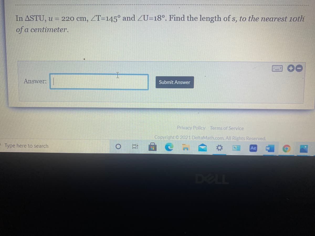 ### Problem Statement

In ∆STU, \( u = 220 \) cm, \( \angle T = 145^\circ \), and \( \angle U = 18^\circ \). Find the length of \( s \), to the nearest 10th of a centimeter.

### Answer Submission

To submit your answer, please enter the calculated length in the box provided below and click "Submit Answer".

#### Input Box
- **Answer:** [ ][Submit Answer]
  
#### Note
Ensure your calculations are accurate and rounded to the nearest tenth of a centimeter for precision.

---

**Privacy Policy | Terms of Service**

*Copyright © 2021 DeltaMath.com. All Rights Reserved.*

### Additional Information
No graphical or diagrammatic data is presented within this problem statement. Make sure all angle measures and sides are utilized correctly in the law of sines or other necessary calculations.