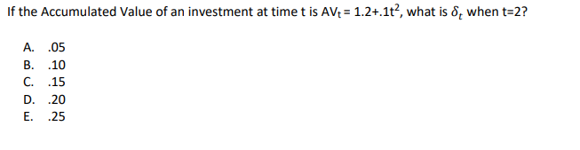 If the Accumulated Value of an investment at time t is AV₁ = 1.2+.1t², what is d, when t=2?
A. .05
B. .10
C. .15
D. .20
E. .25