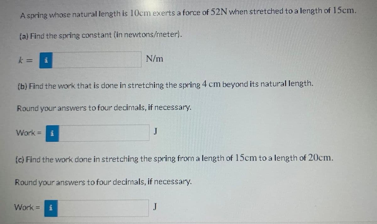 A spring whose natural length is 10cm exerts a force of 52N when stretched to a length of 15cm.
(a) Find the spring constant (in newtons/meter).
N/m
%3D
(b) Find the work that is done in stretching the spring 4 cm beyond its natural length.
Round your answers to four decimals, if necessary.
Work =i
J
(c) Find the work done in stretching the spring from a length of 15cm to a length of 20cm.
Round your answers to four decimals, if necessary.
Work =
J
