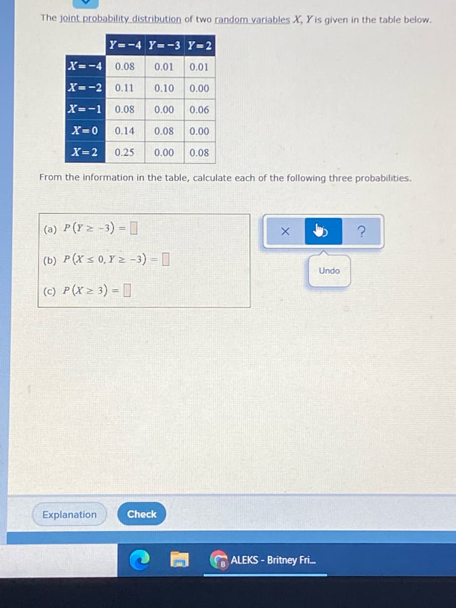 The joint probability distribution of two random variables X, Y is given in the table below.
Y=-4 Y=-3 Y=2
X=-4
0.08
0.01
0.01
X=-2 0.11
0.10
0.00
X=-1
0.08
0.00
0.06
X=0
0.14
0.08
0.00
X=2
0.25
0.00
0.08
From the information in the table, calculate each of the following three probabilities.
(a) P(Y> -3) = ]
(b) P(X < 0,Y > -3) = ]
Undo
(c) P(X> 3) = ]
Explanation
Check
ALEKS - Britney Fri.
