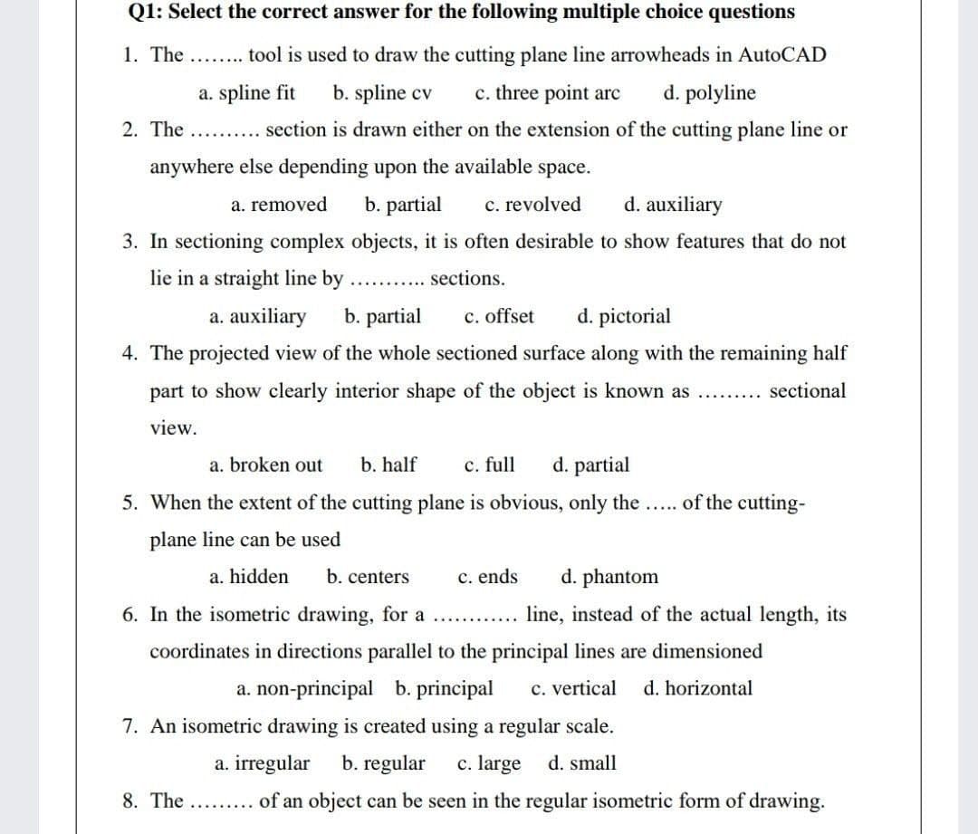 Q1: Select the correct answer for the following multiple choice questions
1. The .. tool is used to draw the cutting plane line arrowheads in AutoCAD
a. spline fit
b. spline cv
c. three point arc
d. polyline
2. The
section is drawn either on the extension of the cutting plane line or
anywhere else depending upon the available space.
a. removed
b. partial
c. revolved
d. auxiliary
3. In sectioning complex objects, it is often desirable to show features that do not
lie in a straight line by
sections.
a. auxiliary
b. partial
c. offset
d. pictorial
4. The projected view of the whole sectioned surface along with the remaining half
part to show clearly interior shape of the object is known as ...
sectional
view.
a. broken out
b. half
c. full
d. partial
5. When the extent of the cutting plane is obvious, only the ... of the cutting-
plane line can be used
a. hidden
b. centers
c. ends
d. phantom
6. In the isometric drawing, for a ............
line, instead of the actual length, its
coordinates in directions parallel to the principal lines are dimensioned
a. non-principal b. principal
c. vertical
d. horizontal
7. An isometric drawing is created using a regular scale.
a. irregular
b. regular
c. large d. small
8. The .. . of an object can be seen in the regular isometric form of drawing.
