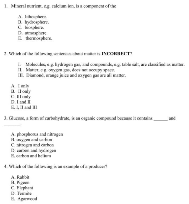 1. Mineral nutrient, e.g. calcium ion, is a component of the
A. lithosphere.
B. hydrosphere.
C. biosphere.
D. atmosphere.
E. thermosphere.
2. Which of the following sentences about matter is INCORRECT?
I. Molecules, e.g. hydrogen gas, and compounds, e.g. table salt, are classified as matter.
II. Matter, e.g. oxygen gas, does not occupy space.
III. Diamond, orange juice and oxygen gas are all matter.
A. I only
B. Il only
C. III only
D. I and II
E. I, II and III
3. Glucose, a form of carbohydrate, is an organic compound because it contains
and
A. phosphorus and nitrogen
B. oxygen and carbon
C. nitrogen and carbon
D. carbon and hydrogen
E. carbon and helium
4. Which of the following is an example of a producer?
A. Rabbit
B. Pigeon
C. Elephant
D. Termite
E. Agarwood
