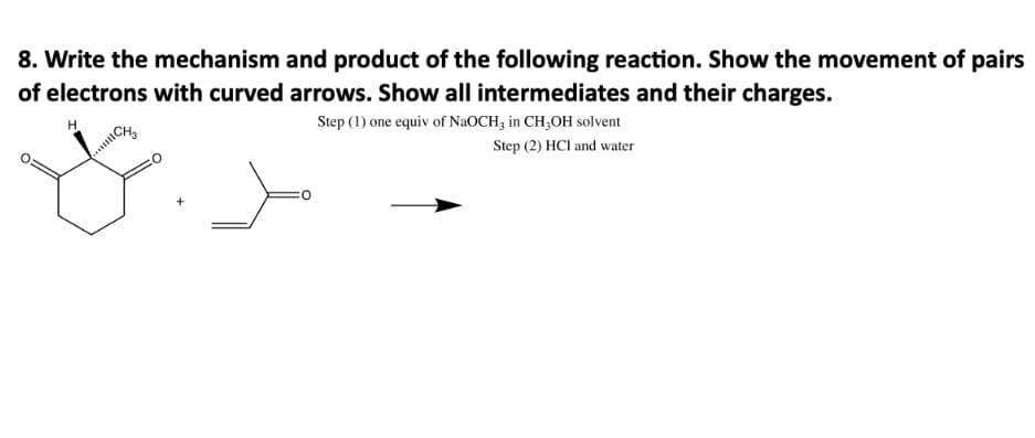 8. Write the mechanism and product of the following reaction. Show the movement of pairs
of electrons with curved arrows. Show all intermediates and their charges.
CH
Step (1) one equiv of NaOCH3 in CH,OH solvent
Step (2) HCl and water
