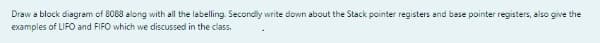 Draw a block diagram of 8088 along with all the labelling. Secondly write down about the Stack pointer registers and bese pointer registers, also give the
examples of LIFO and FIFO which we discussed in the class.
