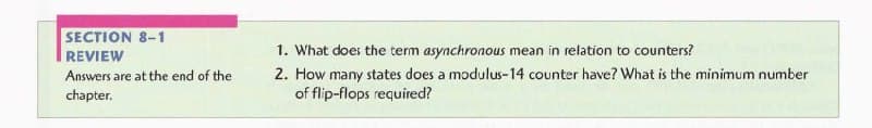 SECTION 8-1
1. What does the term asynchronous mean in relation to counters?
2. How many states does a modulus-14 counter have? What is the minimum number
of flip-flops required?
REVIEW
Answers are at the end of the
chapter.
