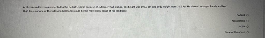 A 12-year-old boy was presented to the pediatric dinic because of extremely tall stature. His height was 192.0 cm and body weight were 70.5 kg. He showed enlarged hands and feet.
High levels of one of the following hormones could be the most likely cause of his condition:
Cortisol O
Aldosterone O
ACTH O
None of the above O
