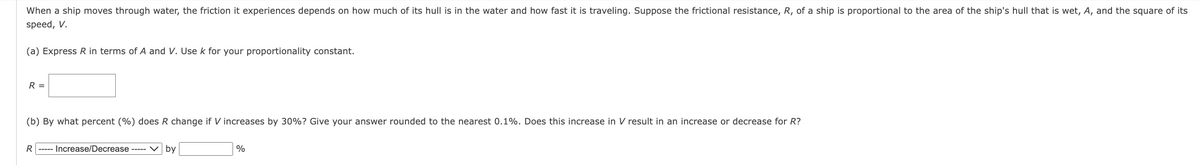 When a ship moves through water, the friction it experiences depends on how much of its hull is in the water and how fast it is traveling. Suppose the frictional resistance, R, of a ship is proportional to the area of the ship's hull that is wet, A, and the square of its
speed, V.
(a) Express R in terms of A and V. Use k for your proportionality constant.
R =
(b) By what percent (%) does R change if V increases by 30%? Give your answer rounded to the nearest 0.1%. Does this increase in V result in an increase or decrease for R?
R----- Increase/Decrease ----- by
%