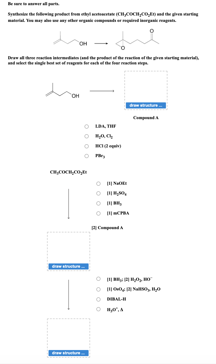 Be sure to answer all parts.
Synthesize the following product from ethyl acetoacetate (CH3COCH₂CO₂Et) and the given starting
material. You may also use any other organic compounds or required inorganic reagents.
OH
Draw all three reaction intermediates (and the product of the reaction of the given starting material),
and select the single best set of reagents for each of the four reaction steps.
OH
CH3COCH₂CO₂Et
draw structure ...
draw structure ...
I
I
LDA, THE
H₂O, C1₂
HCI (2 equiv)
PBr3
[1] NaOEt
[1]
H₂SO4
O [1] BH3
O O O O
[1] mCPBA
[2] Compound A
O O O O
draw structure ...
H₂O*, A
Compound A
[1] BH3; [2] H₂O2, HO™
[1] OsO4; [2] NaHSO3, H₂O
DIBAL-H