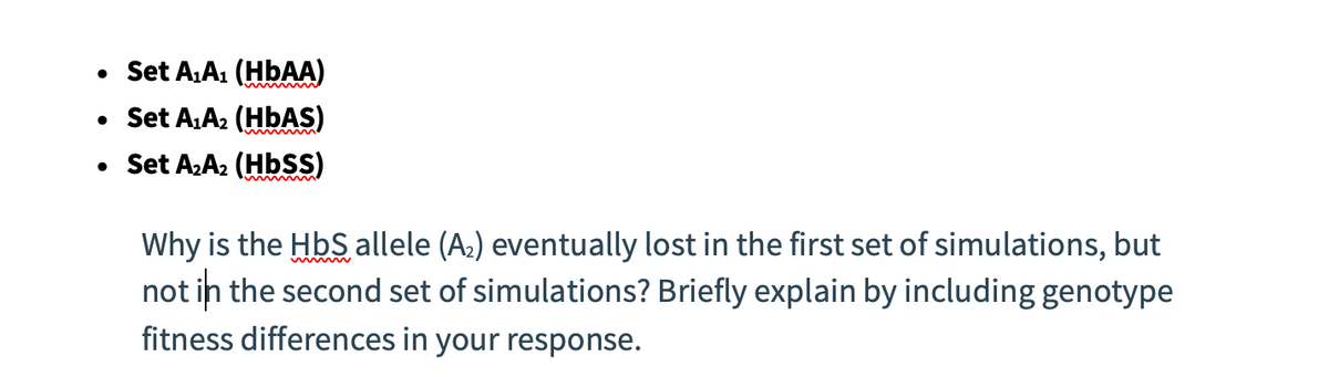 • Set A₁A₁ (HbAA)
• Set A₁A₂ (HbAS)
• Set A₂A₂ (Hbss)
Why is the HbS allele (A₂) eventually lost in the first set of simulations, but
not in the second set of simulations? Briefly explain by including genotype
fitness differences in your response.