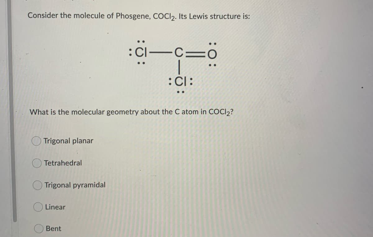 Consider the molecule of Phosgene, COCI2. Its Lewis structure is:
What is the molecular geometry about the C atom in COCl₂?
Trigonal planar
Tetrahedral
Trigonal pyramidal
Linear
:c-c=0
:CI-
: CI:
Bent