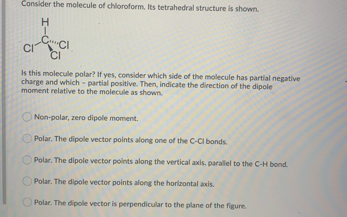 Consider the molecule of chloroform. Its tetrahedral structure is shown.
H
|
CI
CCI
CI
Is this molecule polar? If yes, consider which side of the molecule has partial negative
charge and which - partial positive. Then, indicate the direction of the dipole
moment relative to the molecule as shown.
Non-polar, zero dipole moment.
Polar. The dipole vector points along one of the C-Cl bonds.
Polar. The dipole vector points along the vertical axis. parallel to the C-H bond.
Polar. The dipole vector points along the horizontal axis.
Polar. The dipole vector is perpendicular to the plane of the figure.