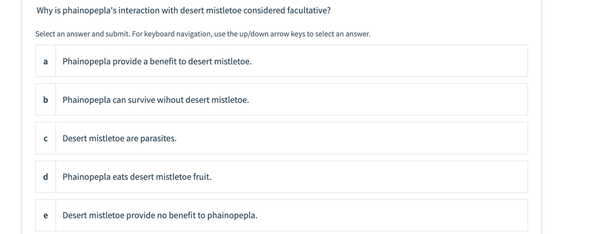 Why is phainopepla's interaction with desert mistletoe considered facultative?
Select an answer and submit. For keyboard navigation, use the up/down arrow keys to select an answer.
a Phainopepla provide a benefit to desert mistletoe.
b
с
d
e
Phainopepla can survive wihout desert mistletoe.
Desert mistletoe are parasites.
Phainopepla eats desert mistletoe fruit.
Desert mistletoe provide no benefit to phainopepla.