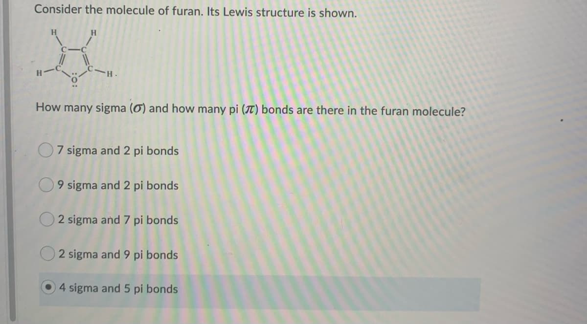 Consider the molecule of furan. Its Lewis structure is shown.
H
रु.
How many sigma (0) and how many pi (7) bonds are there in the furan molecule?
H
7 sigma and 2 pi bonds
9 sigma and 2 pi bonds
2 sigma and 7 pi bonds
2 sigma and 9 pi bonds
4 sigma and 5 pi bonds