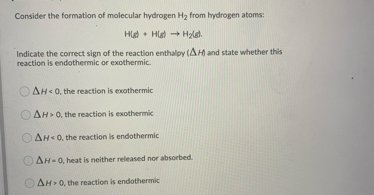 Consider the formation of molecular hydrogen H₂ from hydrogen atoms:
H(g) + H(g) → H₂(g).
Indicate the correct sign of the reaction enthalpy (AH) and state whether this
reaction is endothermic or exothermic.
AH<0, the reaction is exothermic
AH>0, the reaction is exothermic
OAH<0, the reaction is endothermic
OAH = 0, heat is neither released nor absorbed.
AH>0, the reaction is endothermic