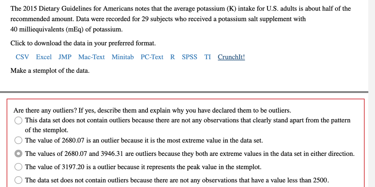 The 2015 Dietary Guidelines for Americans notes that the average potassium (K) intake for U.S. adults is about half of the
recommended amount. Data were recorded for 29 subjects who received a potassium salt supplement with
40 milliequivalents (mEq) of potassium.
Click to download the data in your preferred format.
CSV Excel JMP Mac-Text Minitab PC-Text R SPSS TI CrunchIt!
Make a stemplot of the data.
Are there any outliers? If yes, describe them and explain why you have declared them to be outliers.
This data set does not contain outliers because there are not any observations that clearly stand apart from the pattern
of the stemplot.
The value of 2680.07 is an outlier because it is the most extreme value in the data set.
The values of 2680.07 and 3946.31 are outliers because they both are extreme values in the data set in either direction.
The value of 3197.20 is a outlier because it represents the peak value in the stemplot.
The data set does not contain outliers because there are not any observations that have a value less than 2500.