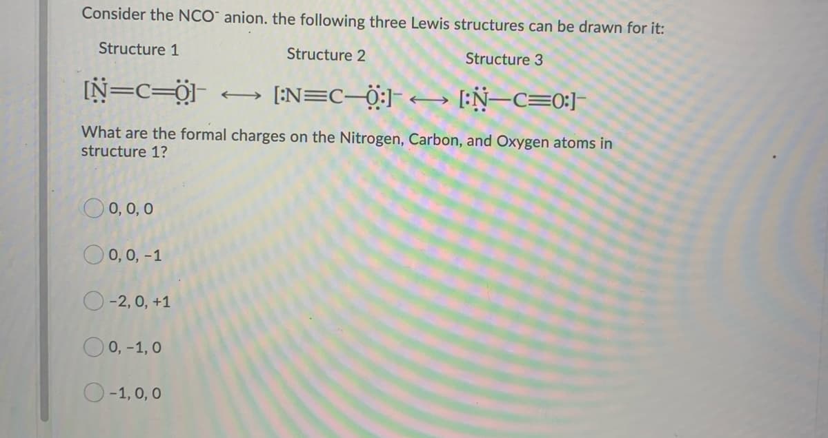 Consider the NCO anion. the following three Lewis structures can be drawn for it:
Structure 1
Structure 2
Structure 3
[N=C=0]
J [:N=C—0:]
[:N-C=0:]
What are the formal charges on the Nitrogen, Carbon, and Oxygen atoms in
structure 1?
0,0,0
O 0, 0, -1
O-2, 0, +1
O 0,-1,0
O-1,0,0