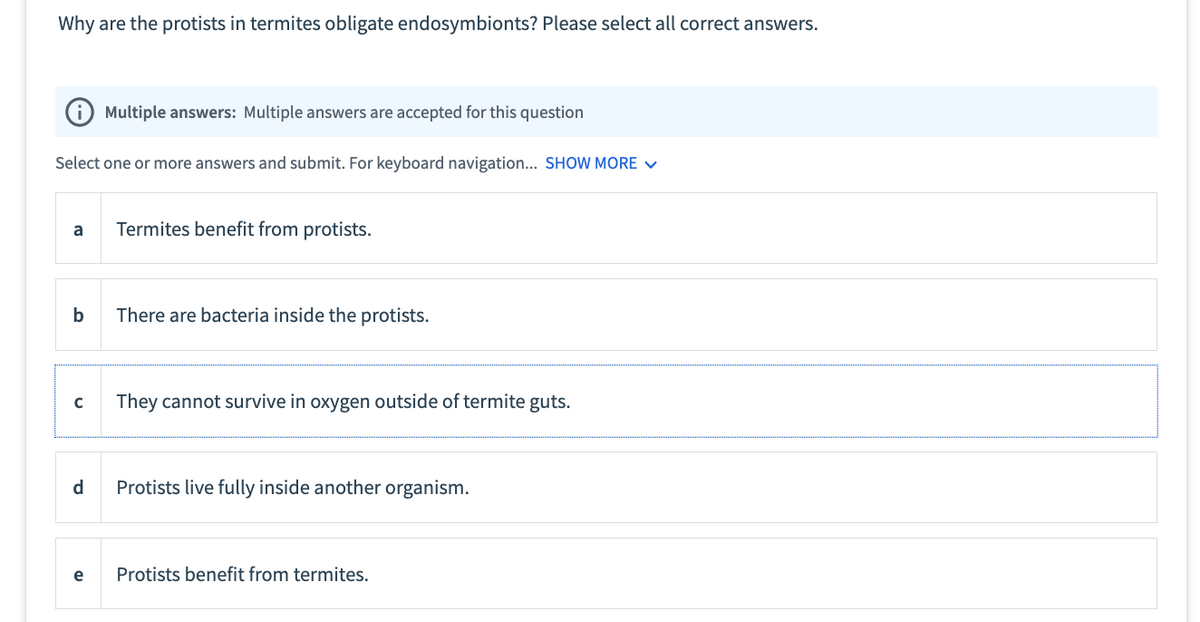 Why are the protists in termites obligate endosymbionts? Please select all correct answers.
Select one or more answers and submit. For keyboard navigation... SHOW MORE ✓
a
b
C
d
Multiple answers: Multiple answers are accepted for this question
e
Termites benefit from protists.
There are bacteria inside the protists.
They cannot survive in oxygen outside of termite guts.
Protists live fully inside another organism.
Protists benefit from termites.