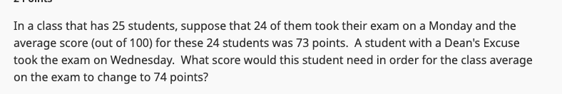 In a class that has 25 students, suppose that 24 of them took their exam on a Monday and the
average score (out of 100) for these 24 students was 73 points. A student with a Dean's Excuse
took the exam on Wednesday. What score would this student need in order for the class average
on the exam to change to 74 points?