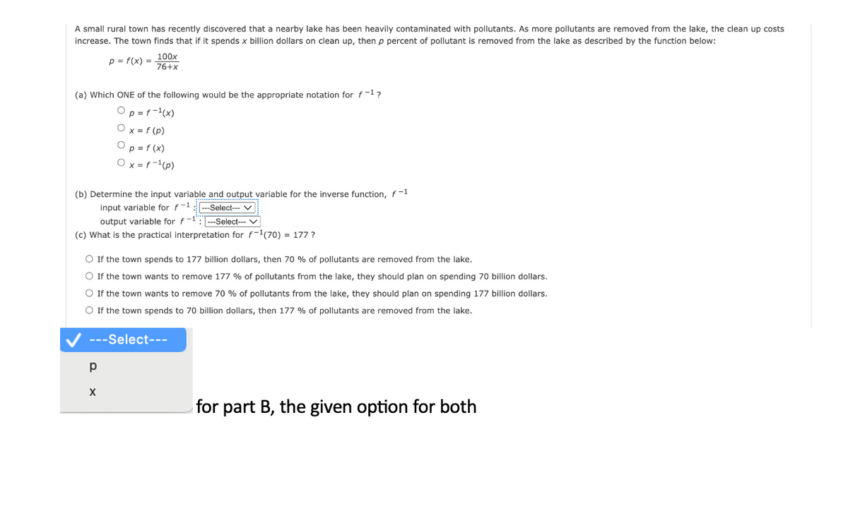 A small rural town has recently discovered that a nearby lake has been heavily contaminated with pollutants. As more pollutants are removed from the lake, the clean up costs
increase. The town finds that if it spends x billion dollars on clean up, then p percent of pollutant is removed from the lake as described by the function below:
p = f(x) =
(a) Which ONE of the following would be the appropriate notation for f-1?
Op = f-¹(x)
O x = f (p)
Op = f(x)
Ox=f-¹ (p)
100x
76+x
(b) Determine the input variable and output variable for the inverse function, f-1
input variable for f-1 ---Select--- ✓
output variable for f-1--Select--- V
(c) What is the practical interpretation for f-¹(70) = 177?
O If the town spends to 177 billion dollars, then 70 % of pollutants are removed from the lake.
O If the town wants to remove 177 % of pollutants from the lake, they should plan on spending 70 billion dollars.
O If the town wants to remove 70 % of pollutants from the lake, they should plan on spending 177 billion dollars.
O If the town spends to 70 billion dollars, then 177 % of pollutants are removed from the lake.
---Select---
р
X
for part B, the given option for both