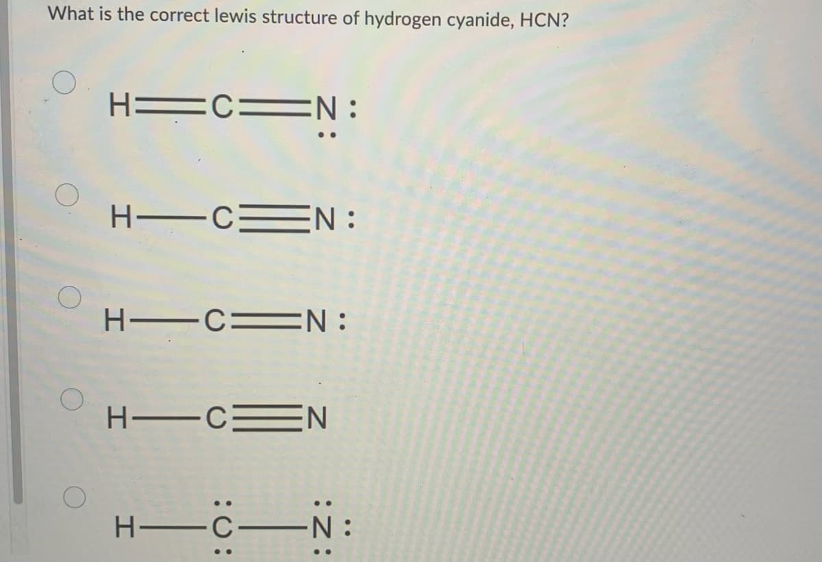 What is the correct lewis structure of hydrogen cyanide, HCN?
H=C=N:
H-C= EN:
H-CN:
HIC N
-C-N:
H-C-