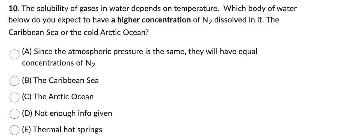 10. The solubility of gases in water depends on temperature. Which body of water
below do you expect to have a higher concentration of N₂ dissolved in it: The
Caribbean Sea or the cold Arctic Ocean?
(A) Since the atmospheric pressure is the same, they will have equal
concentrations of N2
(B) The Caribbean Sea
(C) The Arctic Ocean
(D) Not enough info given
(E) Thermal hot springs