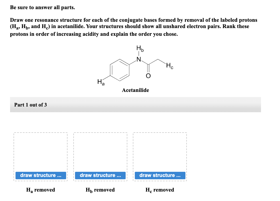 Be sure to answer all parts.
Draw one resonance structure for each of the conjugate bases formed by removal of the labeled protons
(H₂, Hp, and H) in acetanilide. Your structures should show all unshared electron pairs. Rank these
protons in order of increasing acidity and explain the order you chose.
Part 1 out of 3
draw structure ...
‒‒‒‒‒
Ha removed
H₂
draw structure ...
H₁ removed
H₂
N
Acetanilide
He
draw structure ...
He removed