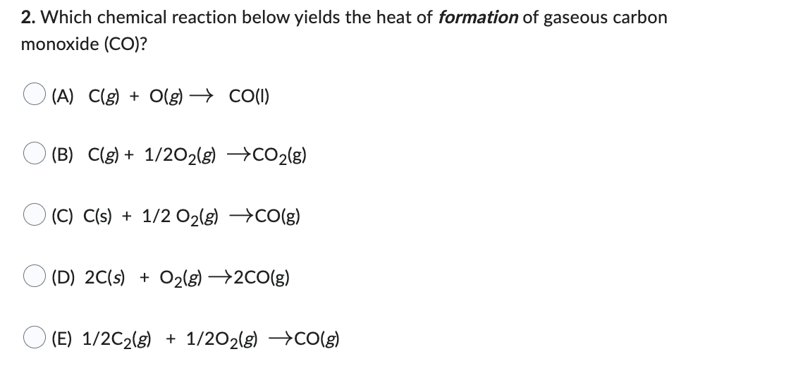 2. Which chemical reaction below yields the heat of formation of gaseous carbon
monoxide (CO)?
(A) C(g) + O(g) → CO(1)
(B) C(g) + 1/2O2(g) →CO2(g)
(C) C(s) + 1/2O₂(g) →CO(g)
(D) 2C(s) + O₂(g) →→2CO(g)
(E) 1/2C₂(g) + 1/2O2(g) →CO(g)