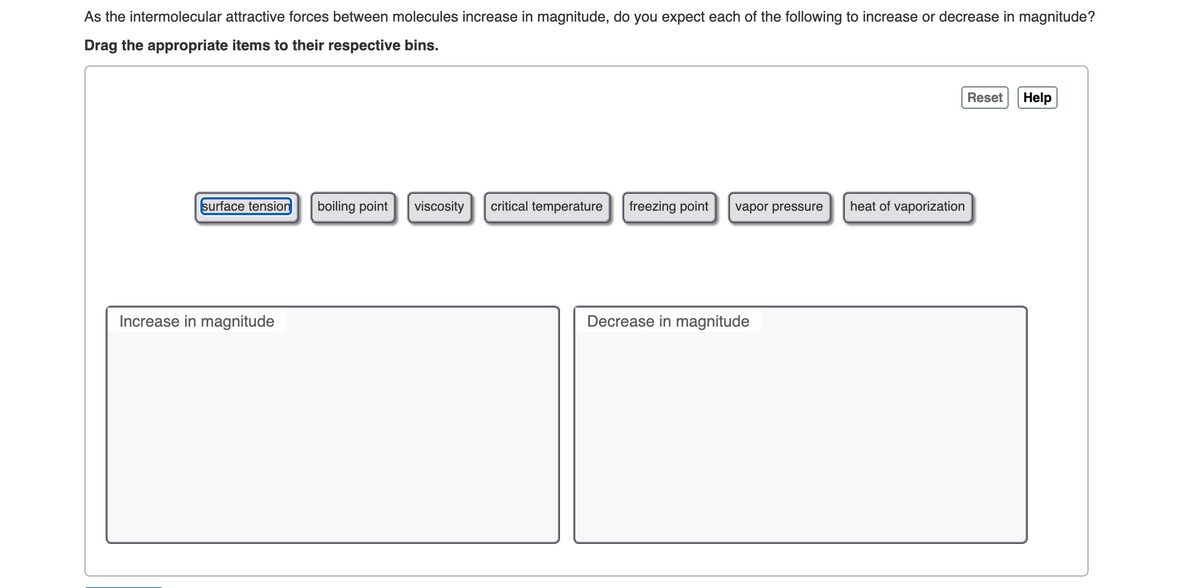As the intermolecular attractive forces between molecules increase in magnitude, do you expect each of the following to increase or decrease in magnitude?
Drag the appropriate items to their respective bins.
surface tension boiling point
Increase in magnitude
viscosity
critical temperature freezing point
vapor pressure
Decrease in magnitude
heat of vaporization
Reset Help
