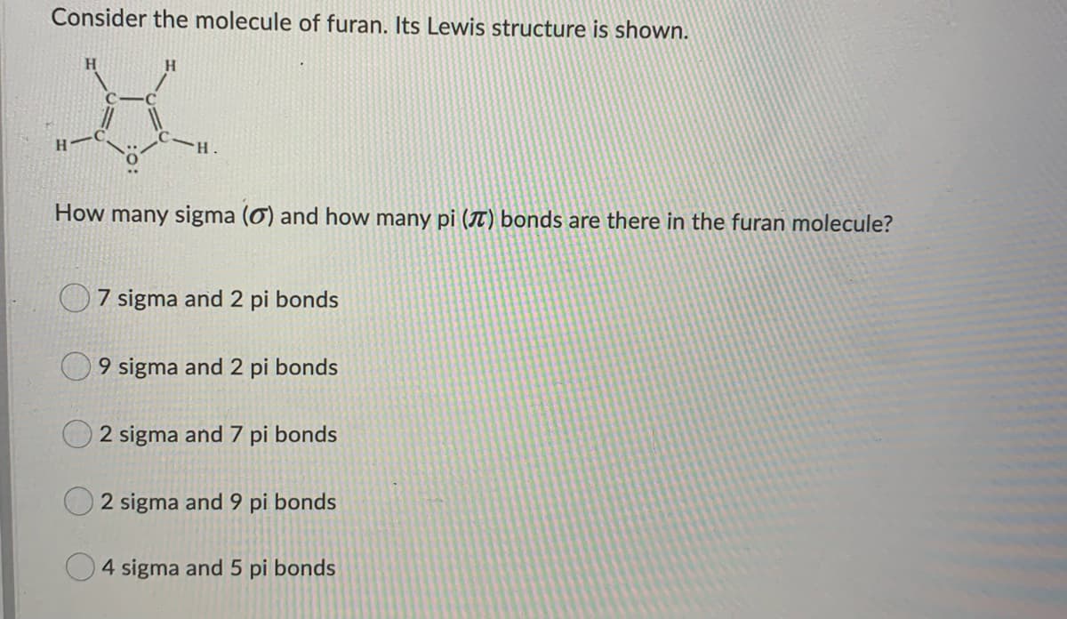 Consider the molecule of furan. Its Lewis structure is shown.
H
H
X
H
H.
How many sigma (0) and how many pi (7) bonds are there in the furan molecule?
7 sigma and 2 pi bonds
9 sigma and 2 pi bonds
2 sigma and 7 pi bonds
2 sigma and 9 pi bonds
4 sigma and 5 pi bonds