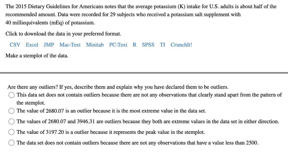 The 2015 Dietary Guidelines for Americans notes that the average potassium (K) intake for U.S. adults is about half of the
recommended amount. Data were recorded for 29 subjects who received a potassium salt supplement with
40 milliequivalents (mEq) of potassium.
Click to download the data in your preferred format.
CSV Excel JMP Mac-Text Minitab PC-Text R SPSS TI CrunchIt!
Make a stemplot of the data.
Are there any outliers? If yes, describe them and explain why you have declared them to be outliers.
This data set does not contain outliers because there are not any observations that clearly stand apart from the pattern of
the stemplot.
The value of 2680.07 is an outlier because it is the most extreme value in the data set.
The values of 2680.07 and 3946.31 are outliers because they both are extreme values in the data set in either direction.
The value of 3197.20 is a outlier because it represents the peak value in the stemplot.
The data set does not contain outliers because there are not any observations that have a value less than 2500.