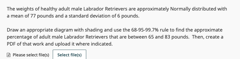 The weights of healthy adult male Labrador Retrievers are approximately Normally distributed with
a mean of 77 pounds and a standard deviation of 6 pounds.
Draw an appropriate diagram with shading and use the 68-95-99.7% rule to find the approximate
percentage of adult male Labrador Retrievers that are between 65 and 83 pounds. Then, create a
PDF of that work and upload it where indicated.
Please select file(s) Select file(s)