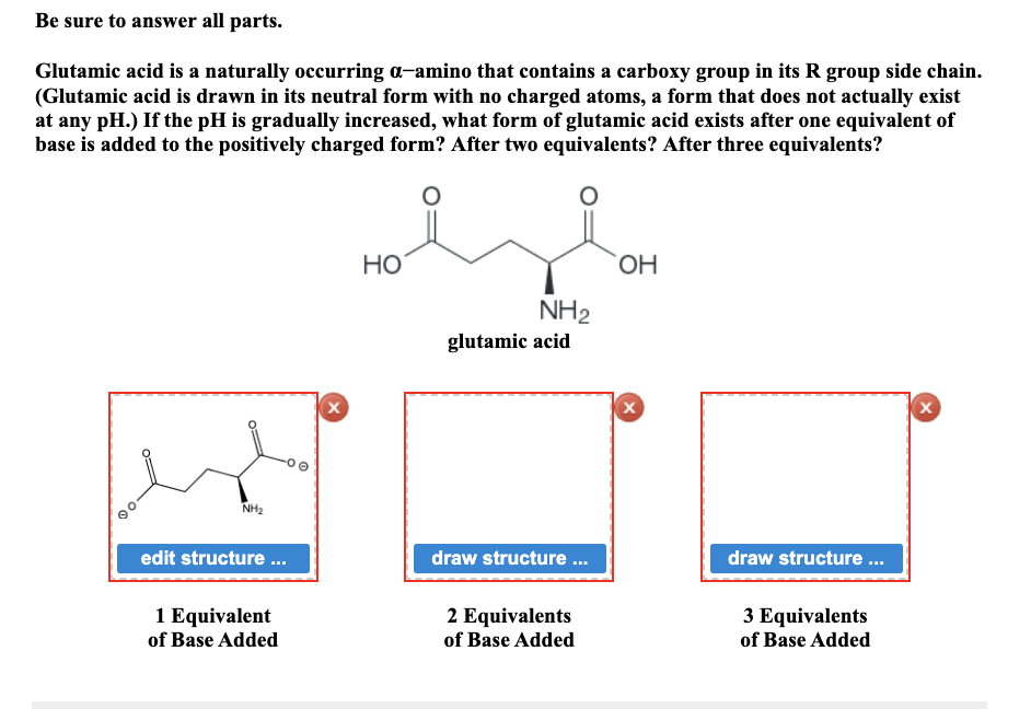 Be sure to answer all parts.
Glutamic acid is a naturally occurring a-amino that contains a carboxy group in its R group side chain.
(Glutamic acid is drawn in its neutral form with no charged atoms, a form that does not actually exist
at any pH.) If the pH is gradually increased, what form of glutamic acid exists after one equivalent of
base is added to the positively charged form? After two equivalents? After three equivalents?
NH₂
edit structure...
1 Equivalent
of Base Added
0
X
HO
NH₂
glutamic acid
draw structure...
2 Equivalents
of Base Added
OH
X
draw structure ...
3 Equivalents
of Base Added
X