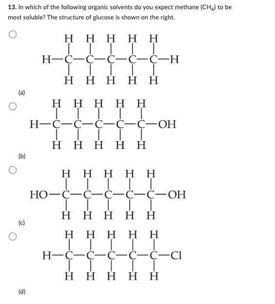 13. In which of the following organic solvents do you expect methane (CH4) to be
most soluble? The structure of glucose is shown on the right.
(a)
(b)
(d)
Η Η Η Η Η
TIT
H=C=C=C=C=C-H
|
Η Η Η Η Η
Η Η Η Η Η
TI
H=C=C=C=C=C-OH
TI
Η Η Η Η Η
Η Η Η Η Η
|||||
HO-C-C-C-C-C-OH
Η
Η Η Η Η
Η Η Η Η
TIT
H=C=C=C=C=C-Cl
|
Η Η Η Η Η
Η Η