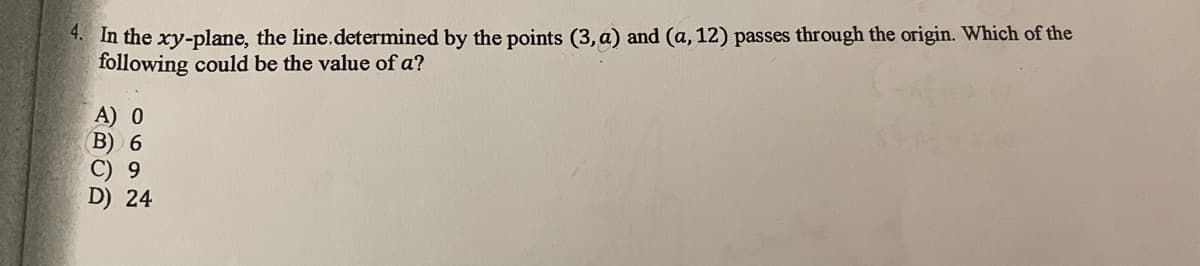4. In the xy-plane, the line.determined by the points (3, a) and (a, 12) passes through the origin. Which of the
following could be the value of a?
A) 0
B) 6
С) 9
D) 24
