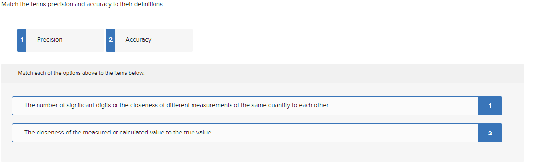 Match the terms precision and accuracy to their definitions.
Precision
2
Accuracy
Match each of the options above to the Items below.
The number of significant digits or the closeness of different measurements of the same quantity to each other.
The closeness of the measured or calculated value to the true value
1
2