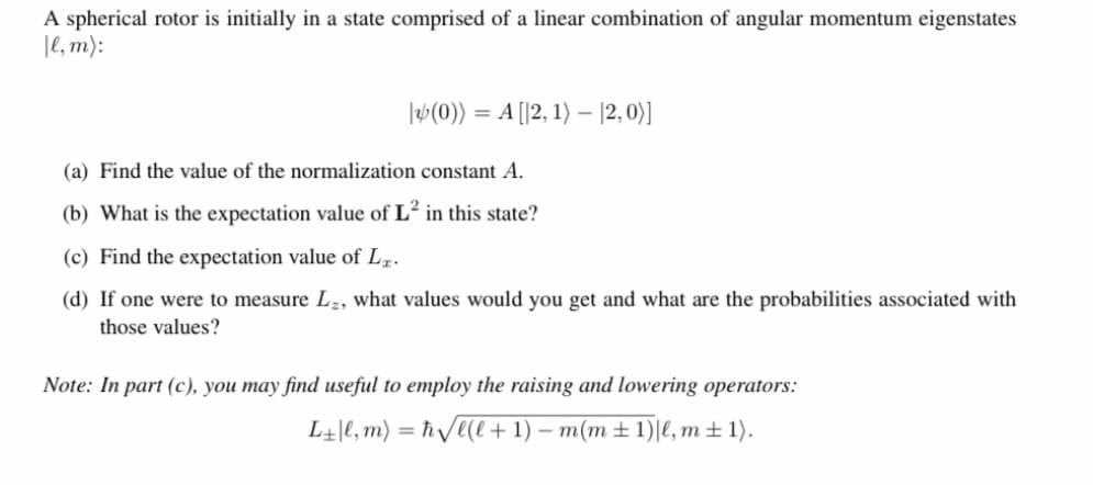 A spherical rotor is initially in a state comprised of a linear combination of angular momentum eigenstates
|e, m):
|W(0)) = A [|2, 1) – |2, 0)]
(a) Find the value of the normalization constant A.
(b) What is the expectation value of L² in this state?
(c) Find the expectation value of Lz.
(d) If one were to measure L,, what values would you get and what are the probabilities associated with
those values?
Note: In part (c), you may find useful to employ the raising and lowering operators:
L+|e, m) = ħVe(e+ 1) – m(m ± 1)|e, m± 1).
