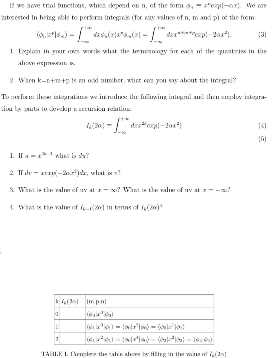 dro,(x)x® Óm(x) =| d
If we have trial functions, which depend on n, of the form ø,n = x"exp(-ax). We are
interested in being able to perform integrals (for any values of n, m and p) of the form:
+oo
dxr"+m+Pexp(-2ax²).
(3)
1. Explain in your own words what the terminology for each of the quantities in the
above expression is.
2. When k=n+m+p is an odd number, what can you say about the integral?
To perform these integrations we introduce the following integral and then employ integra-
tion by parts to develop a recursion relation:
etoo
I (2a) = |
) = [** dzz*ecxp(-2ax²)
(4)
1. If u = x2k-1 what is du?
2. If dv = xexp(-2ax²)dx, what is v?
3. What is the value of uv at x = 0? What is the value of uv at x = -oo?
4. What is the value of I-1(2a) in terms of I(2a)?
k I(2a)
|(m,p,n)
1
2
|(612*l61) = (øo]a*l60) = ($2\a²\&2) = (ø4|04)
TABLE I. Complete the table above by filling in the value of Ik(2a)
