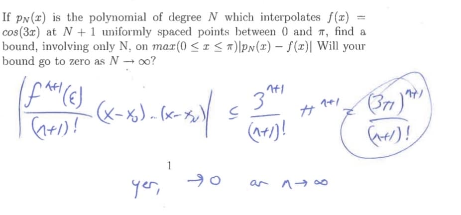 If pN(x) is the polynomial of degree N which interpolates f(x)
cos(3x) at N + 1 uniformly spaced points between 0 and T, find a
bound, involving only N, on mar(0 < x < n)\pN(x) – f(x)| Will your
bound go to zero as N
%3D
→ 00?
&-%)-e-カ)
(371)"
1
yer,
