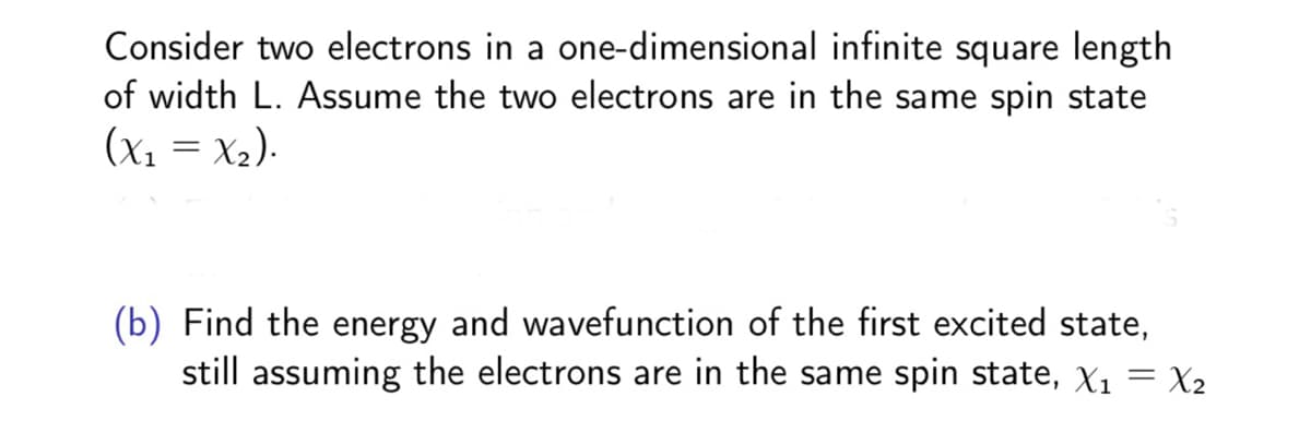 Consider two electrons in a one-dimensional infinite square length
of width L. Assume the two electrons are in the same spin state
(x1 = X2).
(b) Find the energy and wavefunction of the first excited state,
still assuming the electrons are in the same spin state, X1 = X2
