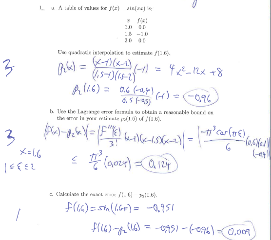 1.
a. A table of values for f(x) = sin(xx) is:
* f(x)
1.0
0.0
1.5 -1.0
2.0
0.0
Use quadratic interpolation to estimate f(1.6).
3
4x²_12x +8
(1,5-1)(15-2)
A (.6) = 0.6 (-0,4) 6) =(-0,96
6. 5 (-0s)
%3D
b. Use the Lagrange error formula to obtain a reasonable bound on
the error in your estimate p2(1.6) of f(1.6).
-t° car(1€),
3
3!
E (o,024) 0, 124
c. Calculate the exact error f(1.6) – P2(1.6).
F(46) = sin(1.6) = -0,951
= -095) - (-096) =C0,009
